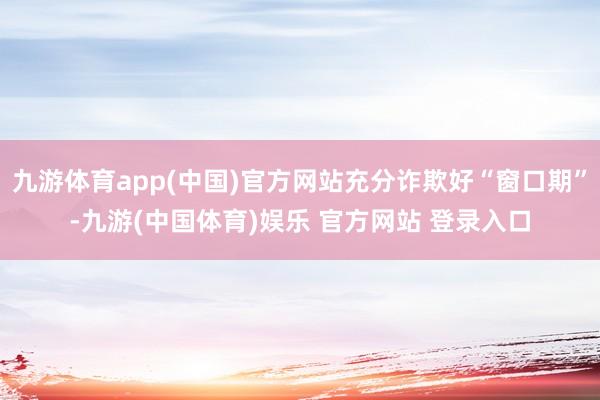 九游体育app(中国)官方网站充分诈欺好“窗口期”-九游(中国体育)娱乐 官方网站 登录入口