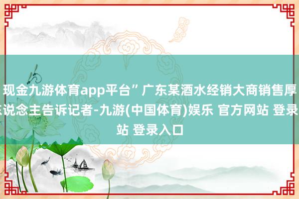 现金九游体育app平台”广东某酒水经销大商销售厚爱东说念主告诉记者-九游(中国体育)娱乐 官方网站 登录入口