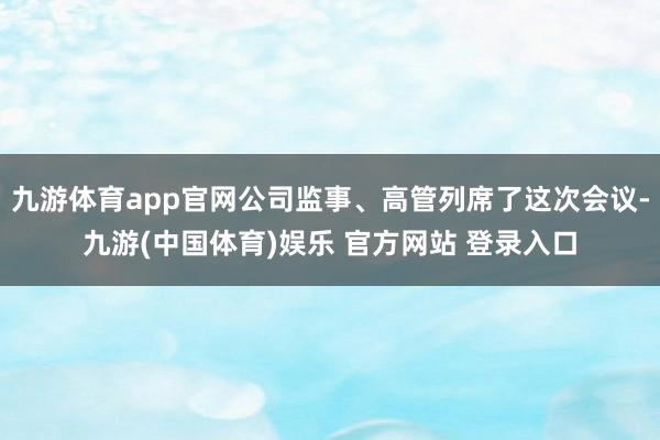 九游体育app官网公司监事、高管列席了这次会议-九游(中国体育)娱乐 官方网站 登录入口
