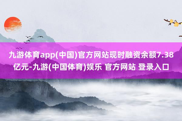 九游体育app(中国)官方网站现时融资余额7.38亿元-九游(中国体育)娱乐 官方网站 登录入口