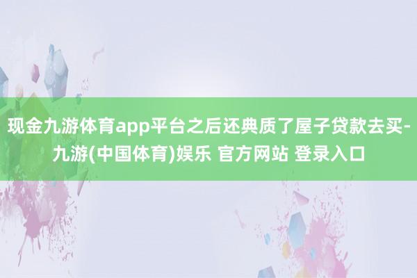 现金九游体育app平台之后还典质了屋子贷款去买-九游(中国体育)娱乐 官方网站 登录入口