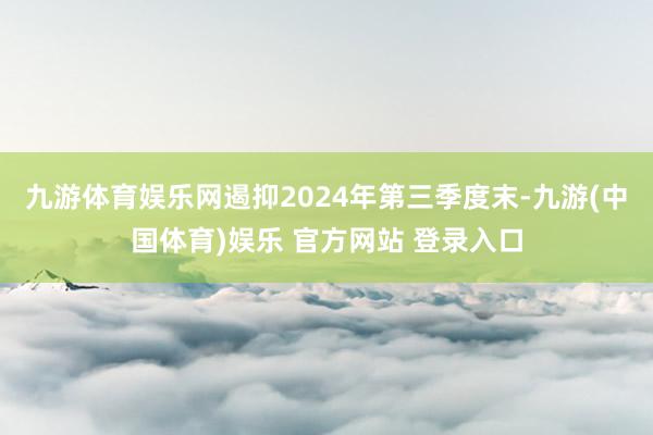 九游体育娱乐网遏抑2024年第三季度末-九游(中国体育)娱乐 官方网站 登录入口