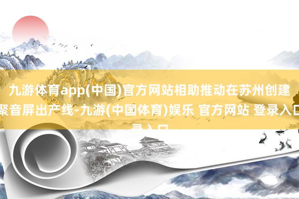 九游体育app(中国)官方网站相助推动在苏州创建聚音屏出产线-九游(中国体育)娱乐 官方网站 登录入口