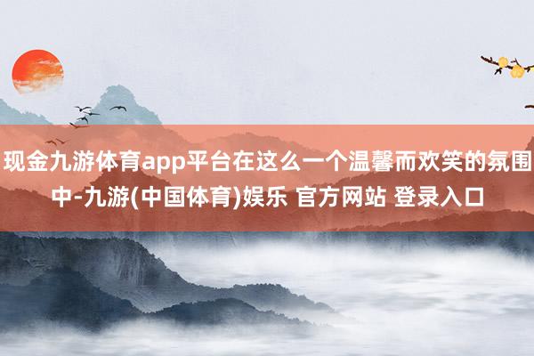 现金九游体育app平台在这么一个温馨而欢笑的氛围中-九游(中国体育)娱乐 官方网站 登录入口