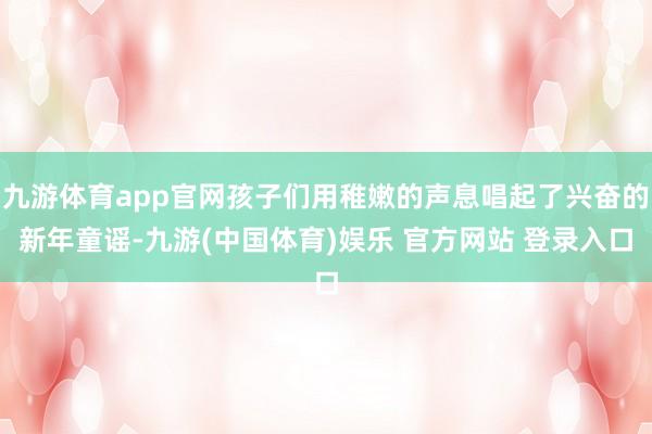 九游体育app官网孩子们用稚嫩的声息唱起了兴奋的新年童谣-九游(中国体育)娱乐 官方网站 登录入口