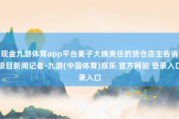 现金九游体育app平台麦子大姨责任的货仓店主告诉极目新闻记者-九游(中国体育)娱乐 官方网站 登录入口