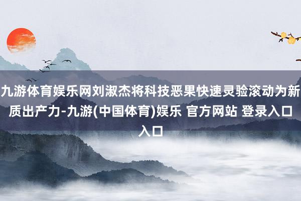 九游体育娱乐网刘淑杰将科技恶果快速灵验滚动为新质出产力-九游(中国体育)娱乐 官方网站 登录入口