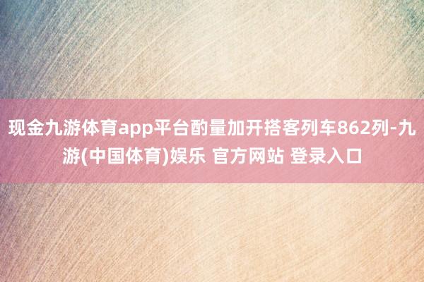 现金九游体育app平台酌量加开搭客列车862列-九游(中国体育)娱乐 官方网站 登录入口