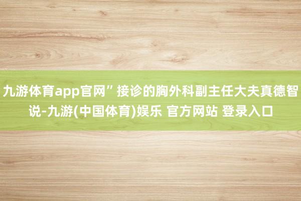 九游体育app官网”接诊的胸外科副主任大夫真德智说-九游(中国体育)娱乐 官方网站 登录入口
