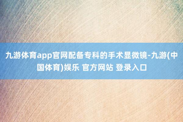 九游体育app官网配备专科的手术显微镜-九游(中国体育)娱乐 官方网站 登录入口