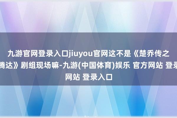 九游官网登录入口jiuyou官网这不是《楚乔传之冰湖腾达》剧组现场嘛-九游(中国体育)娱乐 官方网站 登录入口