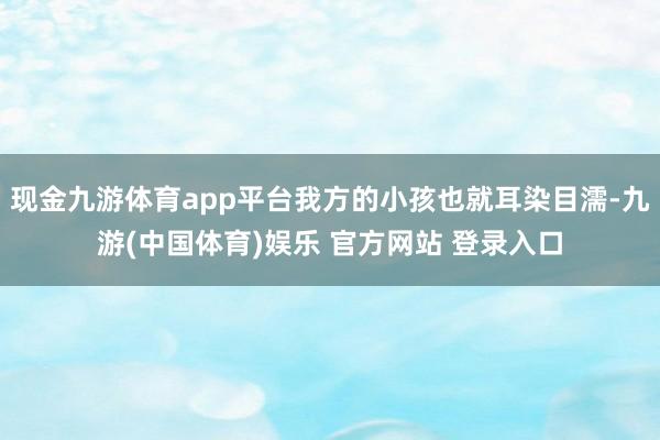 现金九游体育app平台我方的小孩也就耳染目濡-九游(中国体育)娱乐 官方网站 登录入口