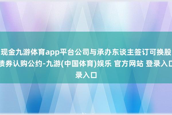 现金九游体育app平台公司与承办东谈主签订可换股债券认购公约-九游(中国体育)娱乐 官方网站 登录入口