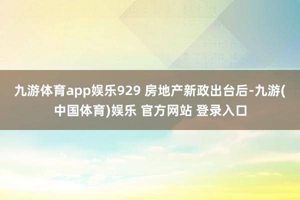 九游体育app娱乐929 房地产新政出台后-九游(中国体育)娱乐 官方网站 登录入口