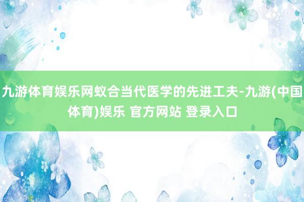 九游体育娱乐网蚁合当代医学的先进工夫-九游(中国体育)娱乐 官方网站 登录入口