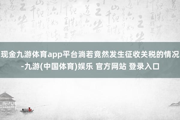 现金九游体育app平台淌若竟然发生征收关税的情况-九游(中国体育)娱乐 官方网站 登录入口