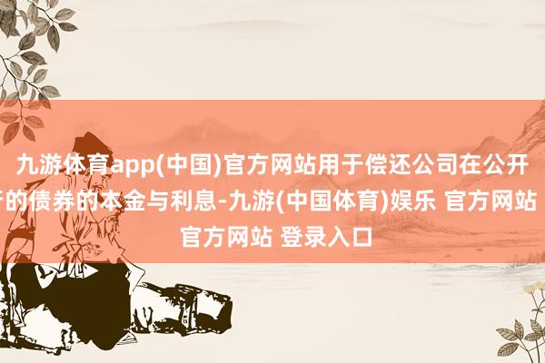九游体育app(中国)官方网站用于偿还公司在公开市集刊行的债券的本金与利息-九游(中国体育)娱乐 官方网站 登录入口