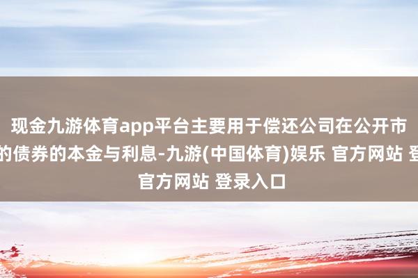 现金九游体育app平台主要用于偿还公司在公开市集刊行的债券的本金与利息-九游(中国体育)娱乐 官方网站 登录入口