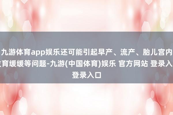 九游体育app娱乐还可能引起早产、流产、胎儿宫内发育缓缓等问题-九游(中国体育)娱乐 官方网站 登录入口