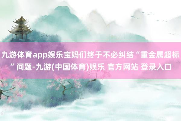 九游体育app娱乐宝妈们终于不必纠结“重金属超标”问题-九游(中国体育)娱乐 官方网站 登录入口