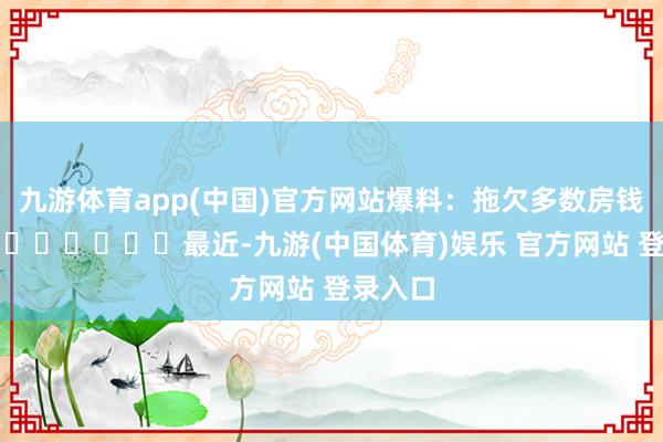 九游体育app(中国)官方网站爆料：拖欠多数房钱‍‍‍‍‍‍‍‍‍最近-九游(中国体育)娱乐 官方网站 登录入口