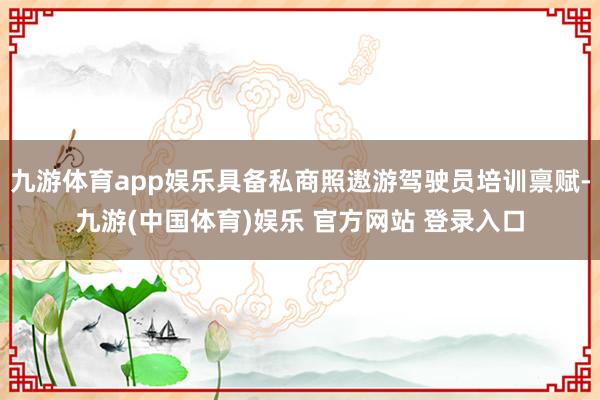 九游体育app娱乐具备私商照遨游驾驶员培训禀赋-九游(中国体育)娱乐 官方网站 登录入口