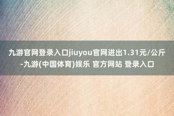九游官网登录入口jiuyou官网进出1.31元/公斤-九游(中国体育)娱乐 官方网站 登录入口