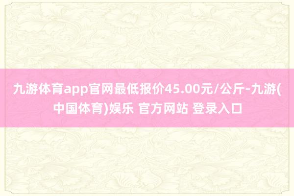 九游体育app官网最低报价45.00元/公斤-九游(中国体育)娱乐 官方网站 登录入口