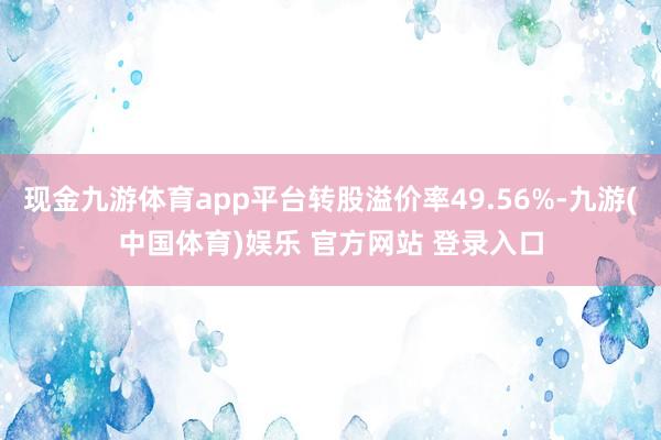 现金九游体育app平台转股溢价率49.56%-九游(中国体育)娱乐 官方网站 登录入口
