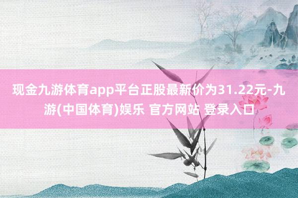 现金九游体育app平台正股最新价为31.22元-九游(中国体育)娱乐 官方网站 登录入口