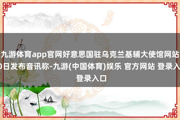 九游体育app官网好意思国驻乌克兰基辅大使馆网站20日发布音讯称-九游(中国体育)娱乐 官方网站 登录入口