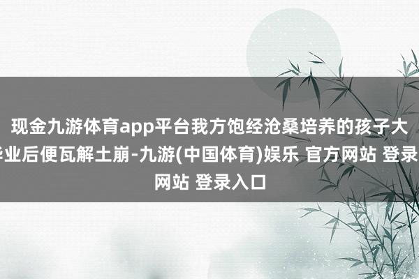 现金九游体育app平台我方饱经沧桑培养的孩子大学毕业后便瓦解土崩-九游(中国体育)娱乐 官方网站 登录入口