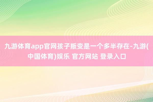 九游体育app官网孩子叛变是一个多半存在-九游(中国体育)娱乐 官方网站 登录入口