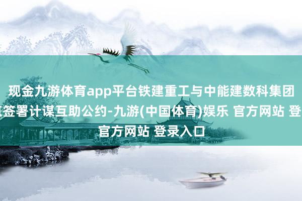 现金九游体育app平台铁建重工与中能建数科集团在北京签署计谋互助公约-九游(中国体育)娱乐 官方网站 登录入口