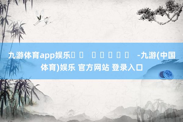 九游体育app娱乐		  					  -九游(中国体育)娱乐 官方网站 登录入口