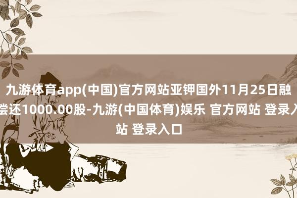 九游体育app(中国)官方网站亚钾国外11月25日融券偿还1000.00股-九游(中国体育)娱乐 官方网站 登录入口