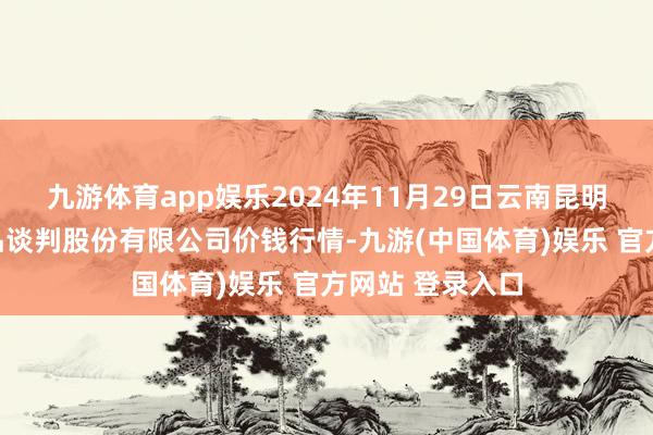 九游体育app娱乐2024年11月29日云南昆明呈贡龙城农居品谈判股份有限公司价钱行情-九游(中国体育)娱乐 官方网站 登录入口