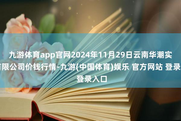 九游体育app官网2024年11月29日云南华潮实业有限公司价钱行情-九游(中国体育)娱乐 官方网站 登录入口