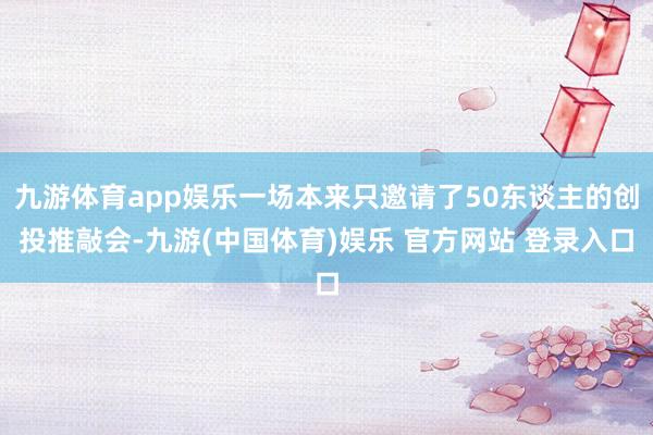 九游体育app娱乐一场本来只邀请了50东谈主的创投推敲会-九游(中国体育)娱乐 官方网站 登录入口