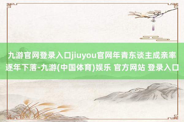 九游官网登录入口jiuyou官网　　年青东谈主成亲率逐年下落-九游(中国体育)娱乐 官方网站 登录入口
