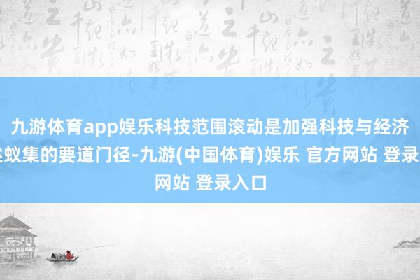 九游体育app娱乐科技范围滚动是加强科技与经济概述蚁集的要道门径-九游(中国体育)娱乐 官方网站 登录入口