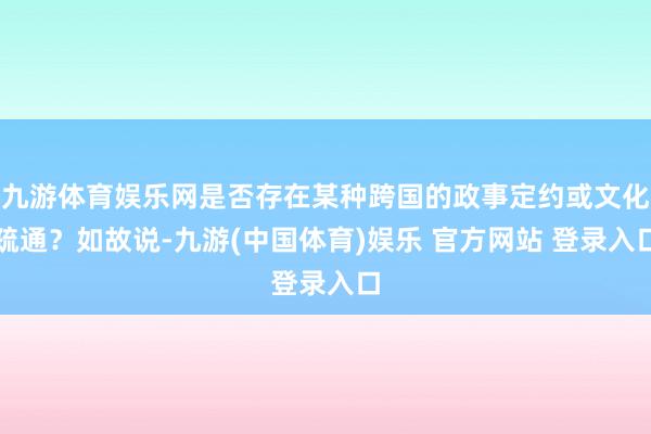 九游体育娱乐网是否存在某种跨国的政事定约或文化疏通？如故说-九游(中国体育)娱乐 官方网站 登录入口