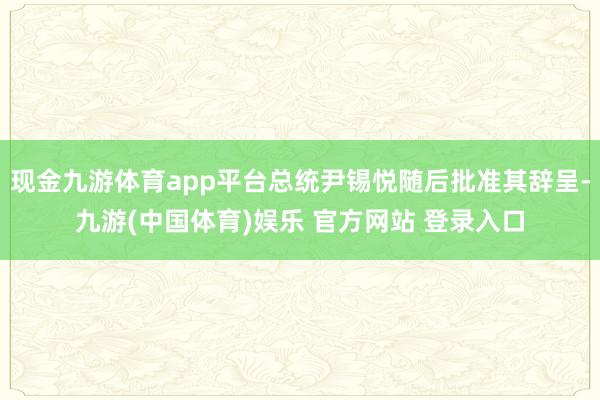 现金九游体育app平台总统尹锡悦随后批准其辞呈-九游(中国体育)娱乐 官方网站 登录入口