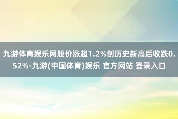 九游体育娱乐网股价涨超1.2%创历史新高后收跌0.52%-九游(中国体育)娱乐 官方网站 登录入口