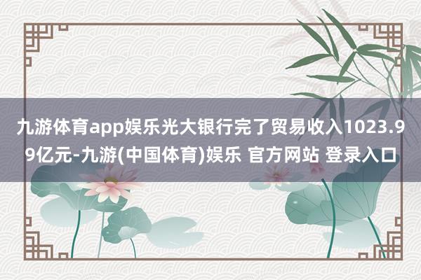 九游体育app娱乐光大银行完了贸易收入1023.99亿元-九游(中国体育)娱乐 官方网站 登录入口
