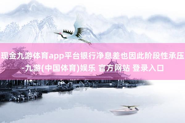 现金九游体育app平台银行净息差也因此阶段性承压-九游(中国体育)娱乐 官方网站 登录入口