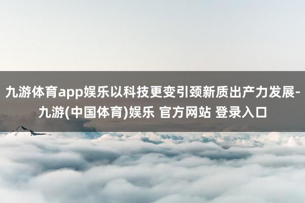 九游体育app娱乐以科技更变引颈新质出产力发展-九游(中国体育)娱乐 官方网站 登录入口