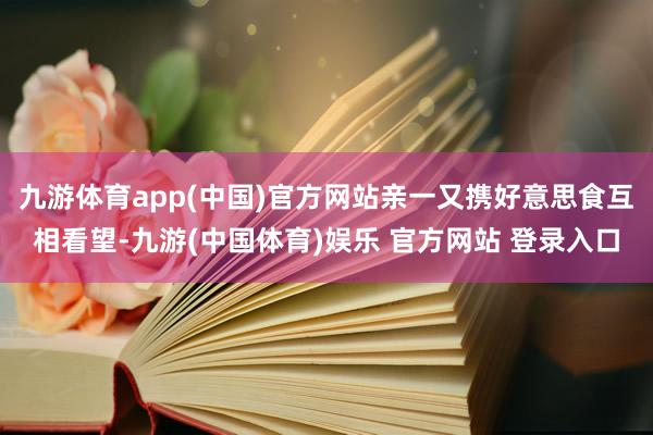 九游体育app(中国)官方网站亲一又携好意思食互相看望-九游(中国体育)娱乐 官方网站 登录入口