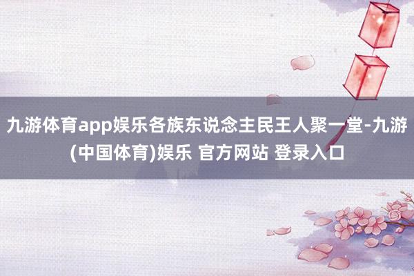 九游体育app娱乐各族东说念主民王人聚一堂-九游(中国体育)娱乐 官方网站 登录入口