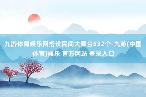 九游体育娱乐网搭设民间大舞台532个-九游(中国体育)娱乐 官方网站 登录入口